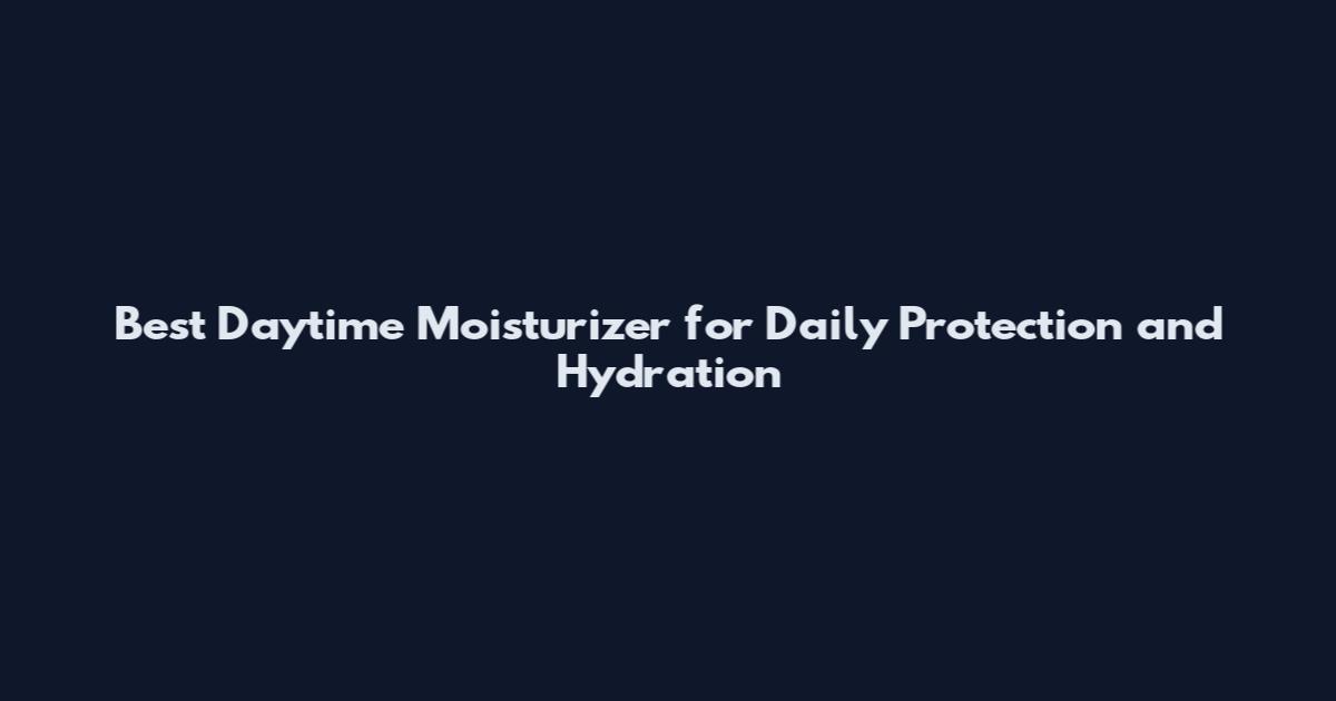 Best Daytime Moisturizer for Daily Protection and Hydration