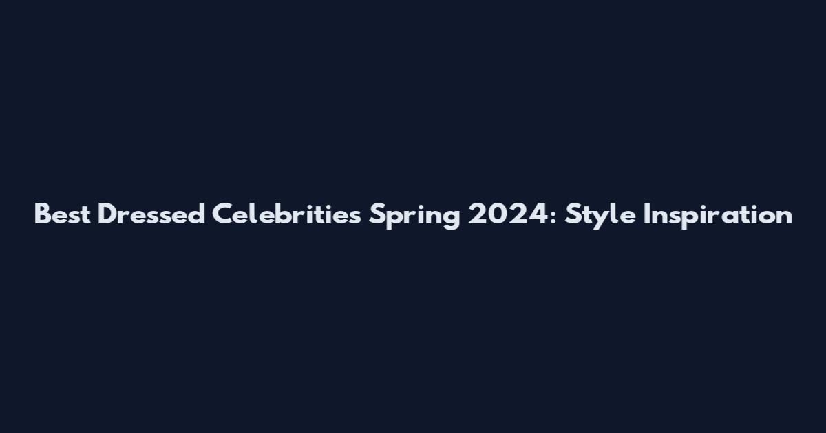 Best Dressed Celebrities Spring 2024: Style Inspiration