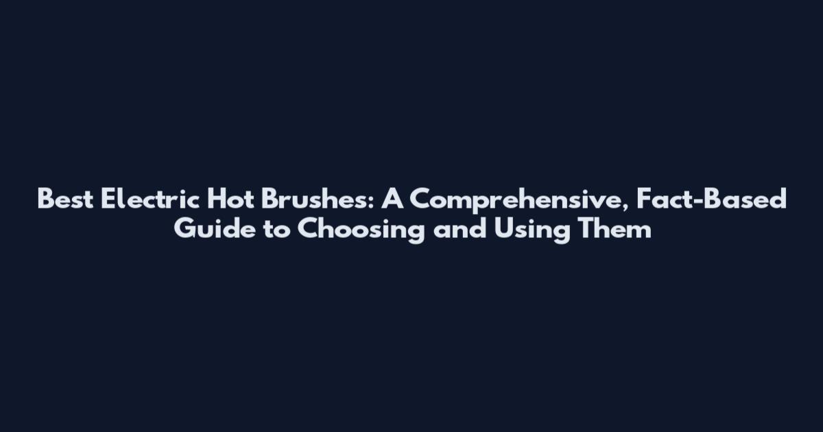 Best Electric Hot Brushes: A Comprehensive, Fact-Based Guide to Choosing and Using Them