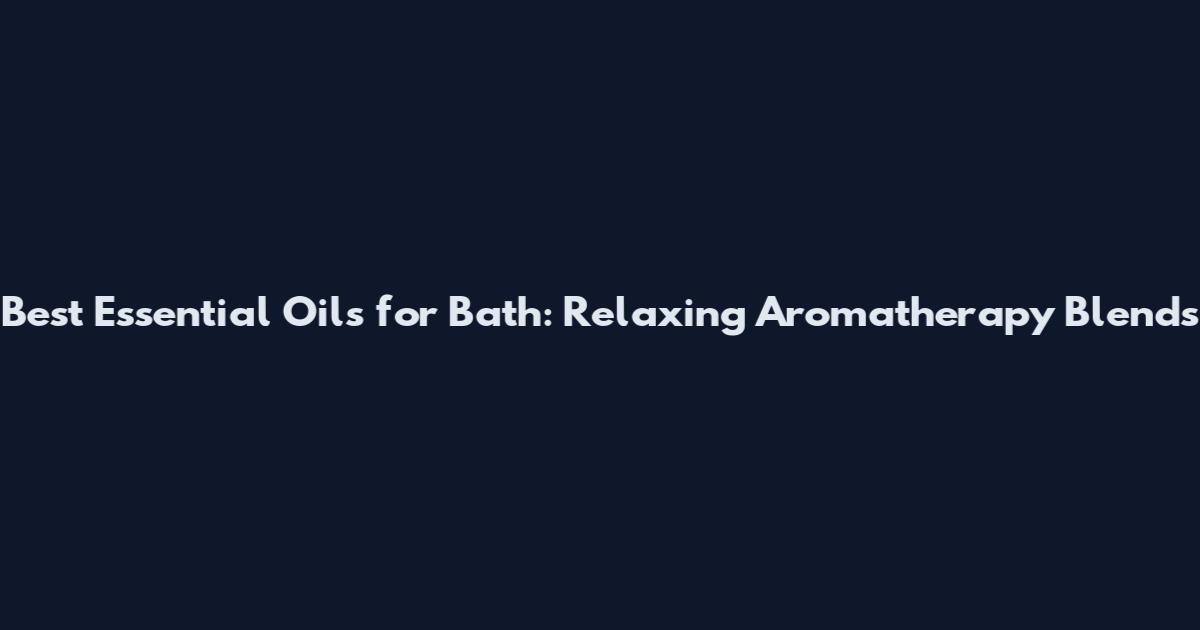 Best Essential Oils for Bath: Relaxing Aromatherapy Blends