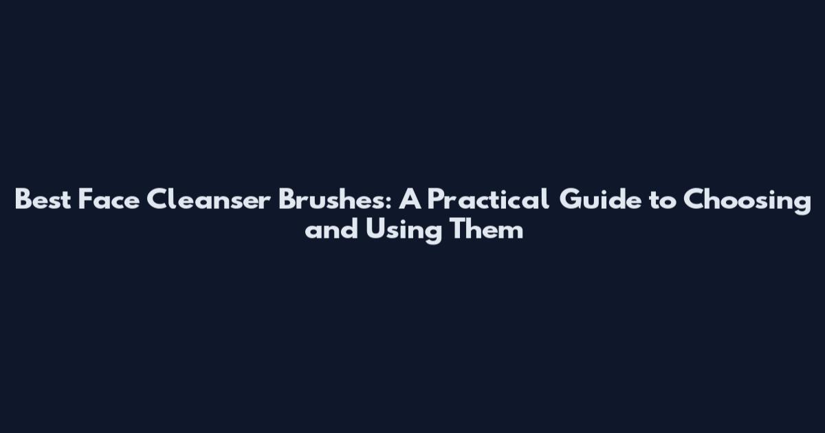 Best Face Cleanser Brushes: A Practical Guide to Choosing and Using Them