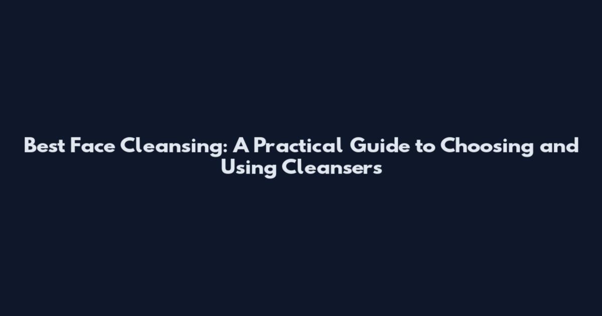 Best Face Cleansing: A Practical Guide to Choosing and Using Cleansers