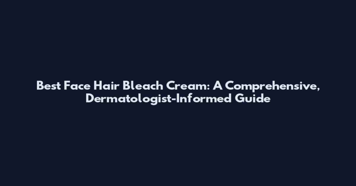 Best Face Hair Bleach Cream: A Comprehensive, Dermatologist-Informed Guide