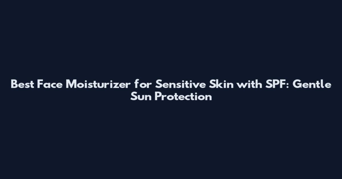 Best Face Moisturizer for Sensitive Skin with SPF: Gentle Sun Protection