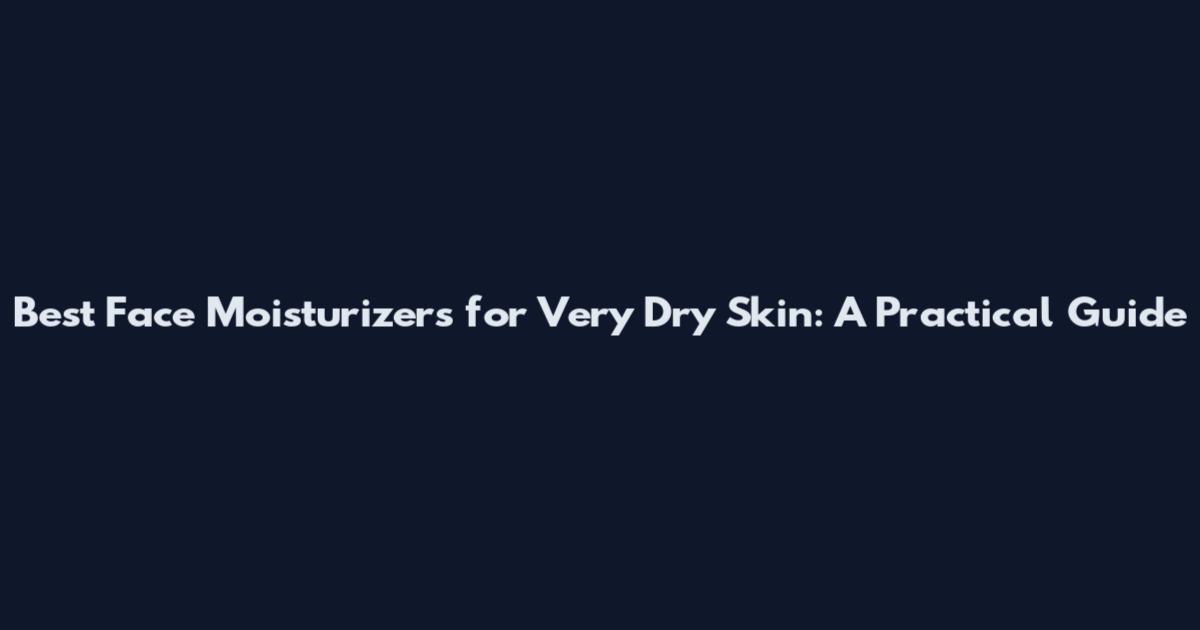 Best Face Moisturizers for Very Dry Skin: A Practical Guide