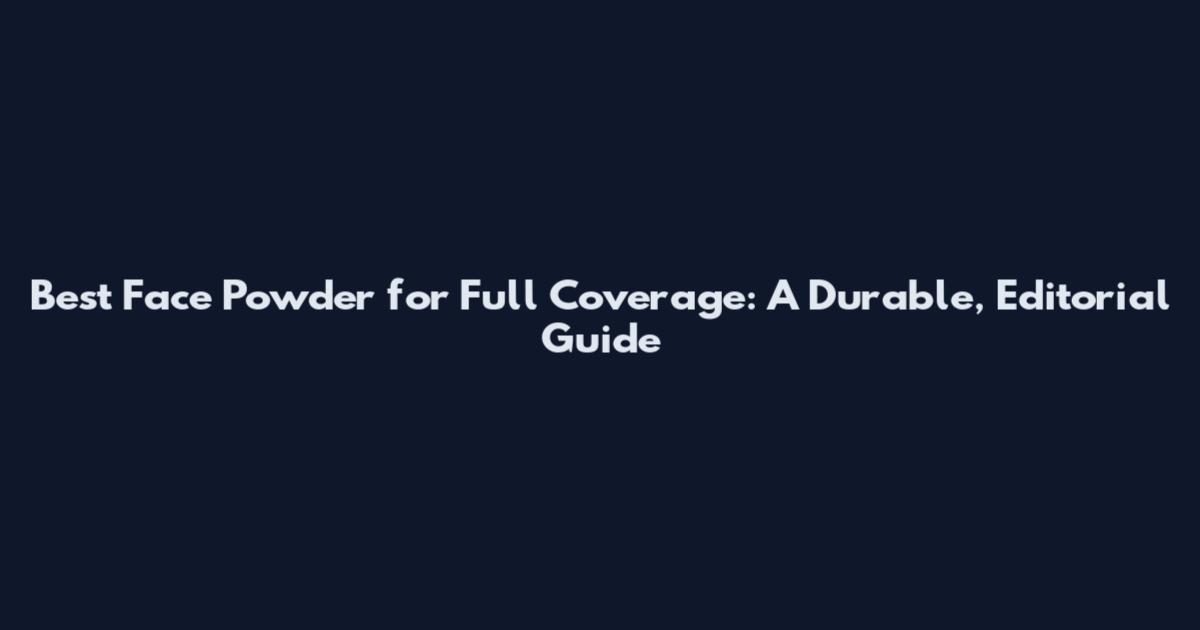 Best Face Powder for Full Coverage: A Durable, Editorial Guide