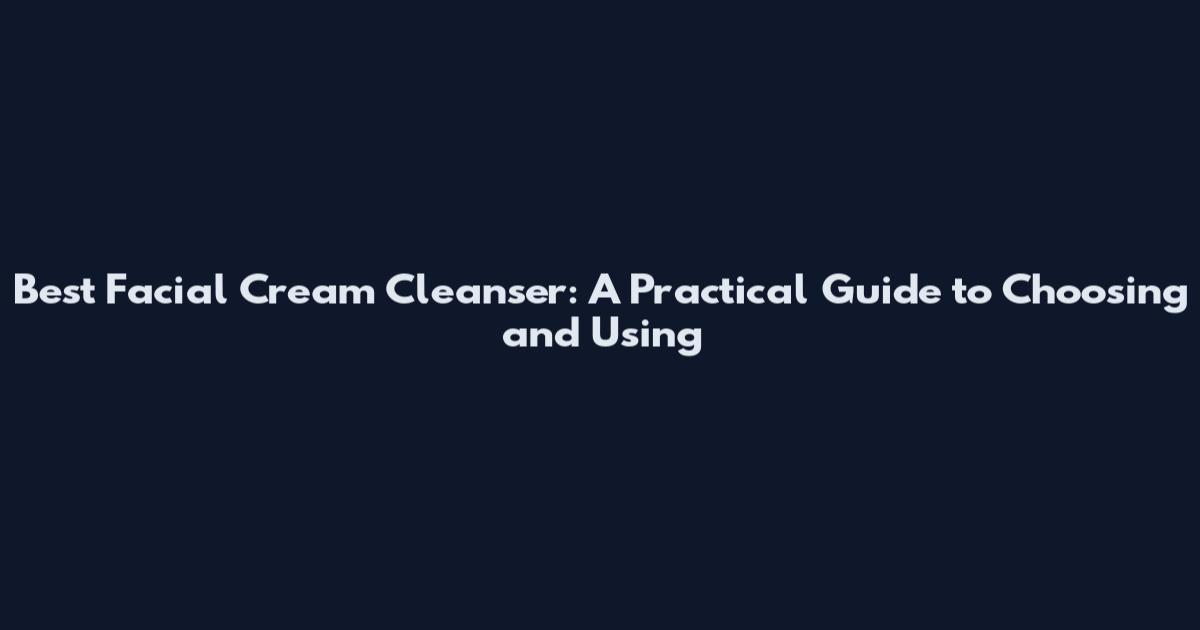 Best Facial Cream Cleanser: A Practical Guide to Choosing and Using