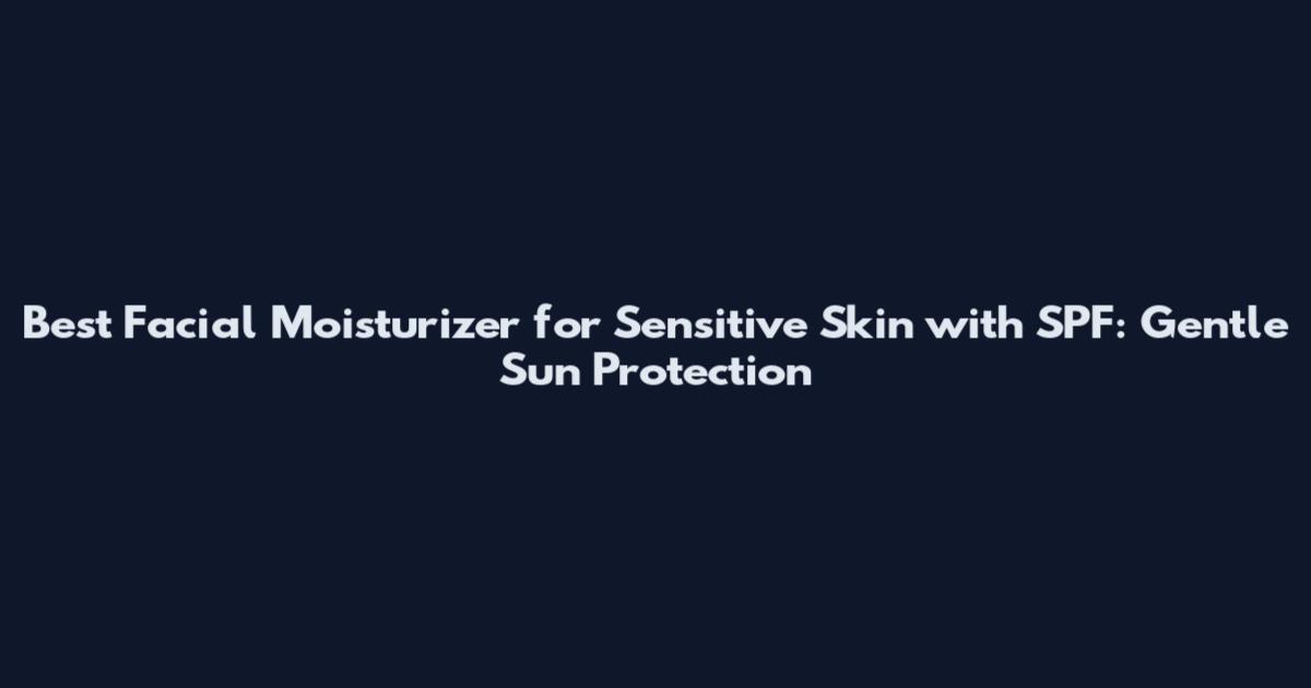 Best Facial Moisturizer for Sensitive Skin with SPF: Gentle Sun Protection