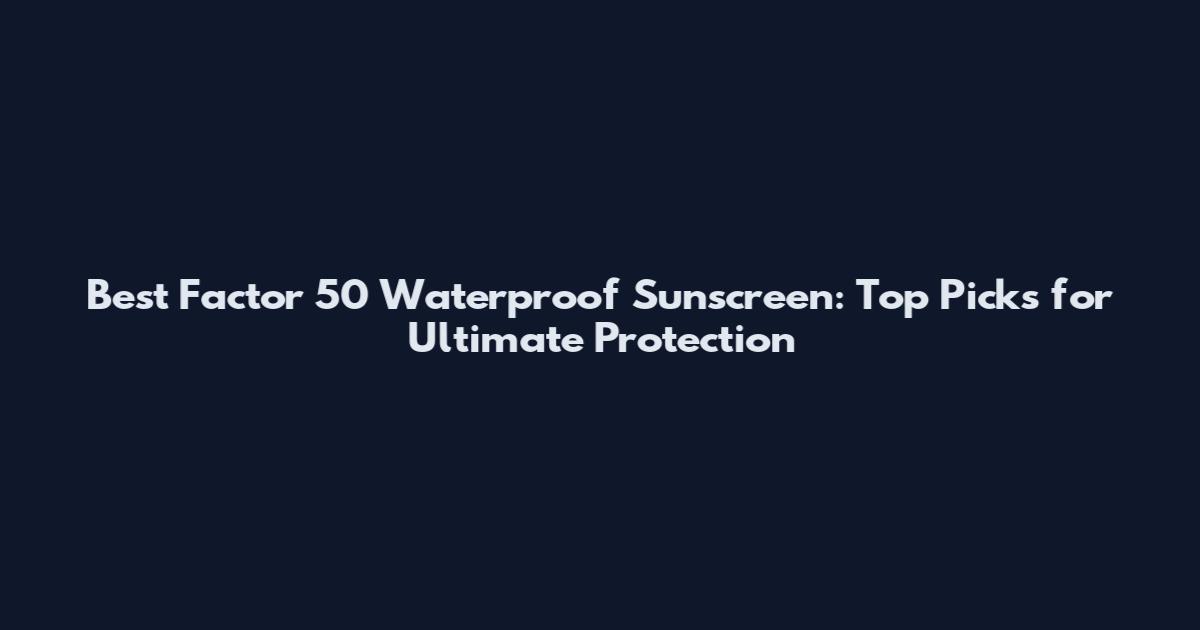 Best Factor 50 Waterproof Sunscreen: Top Picks for Ultimate Protection