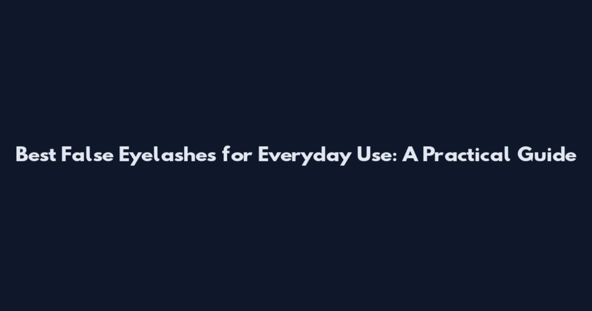 Best False Eyelashes for Everyday Use: A Practical Guide