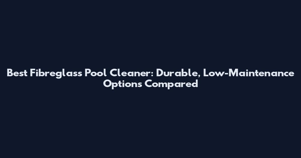 Best Fibreglass Pool Cleaner: Durable, Low-Maintenance Options Compared