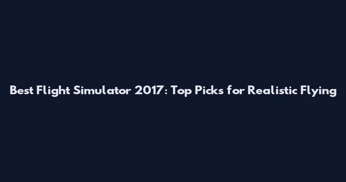 Best Flight Simulator 2017: Top Picks for Realistic Flying