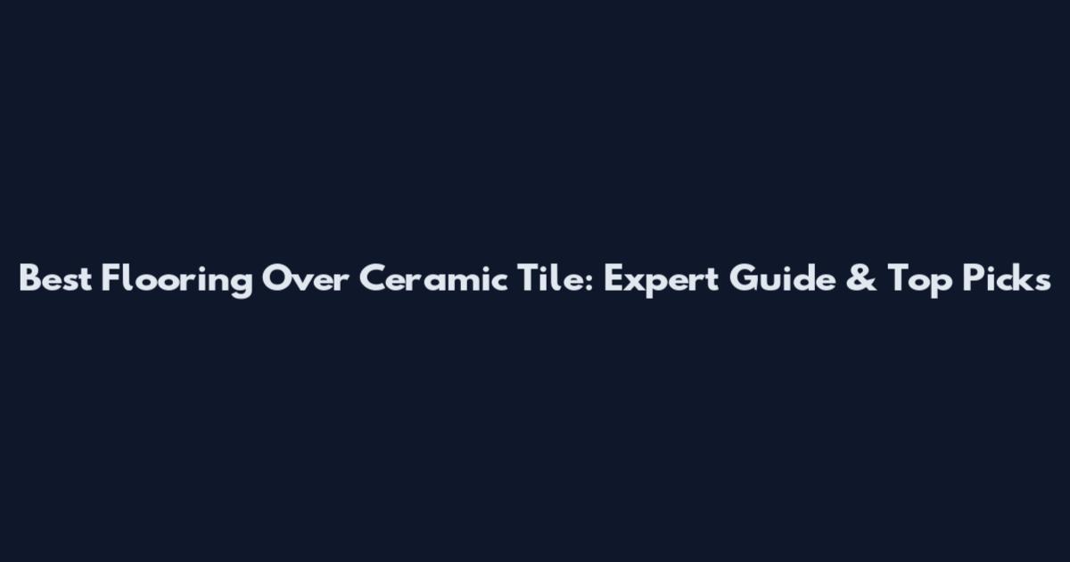 Best Flooring Over Ceramic Tile: Expert Guide & Top Picks