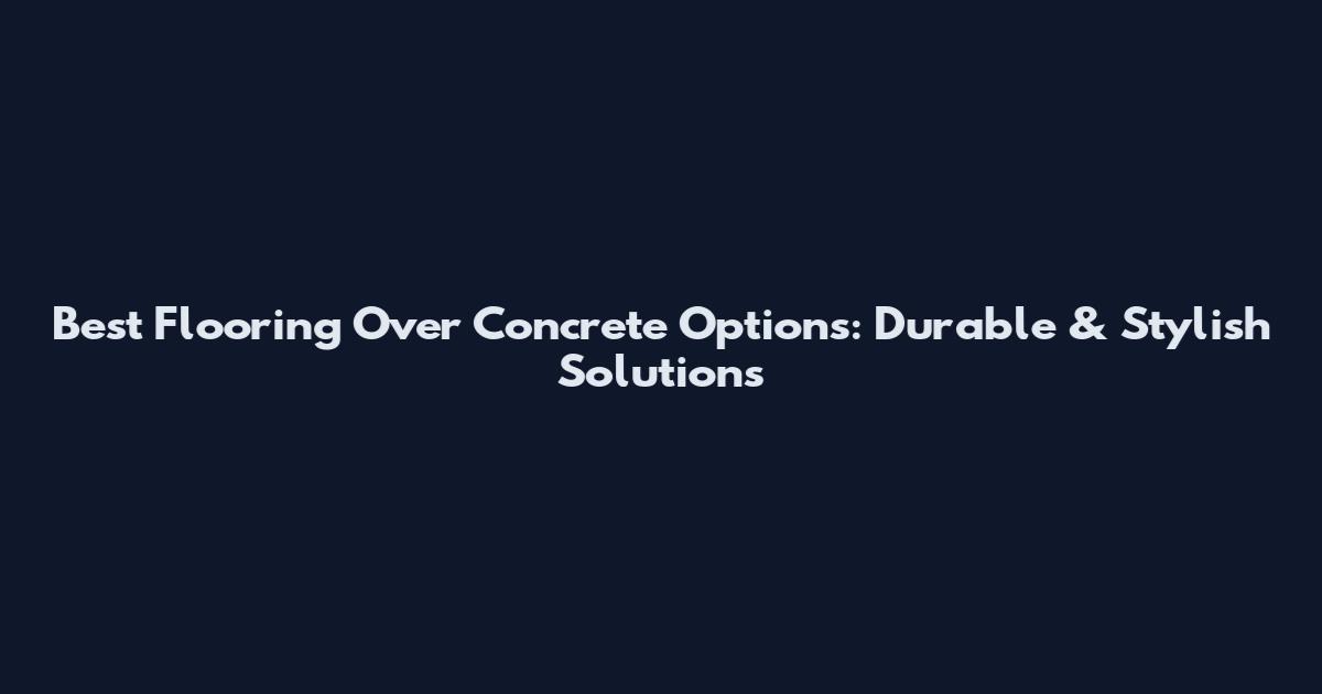 Best Flooring Over Concrete Options: Durable & Stylish Solutions