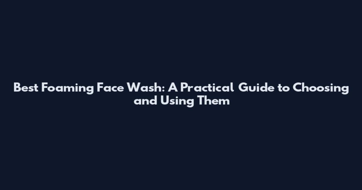 Best Foaming Face Wash: A Practical Guide to Choosing and Using Them