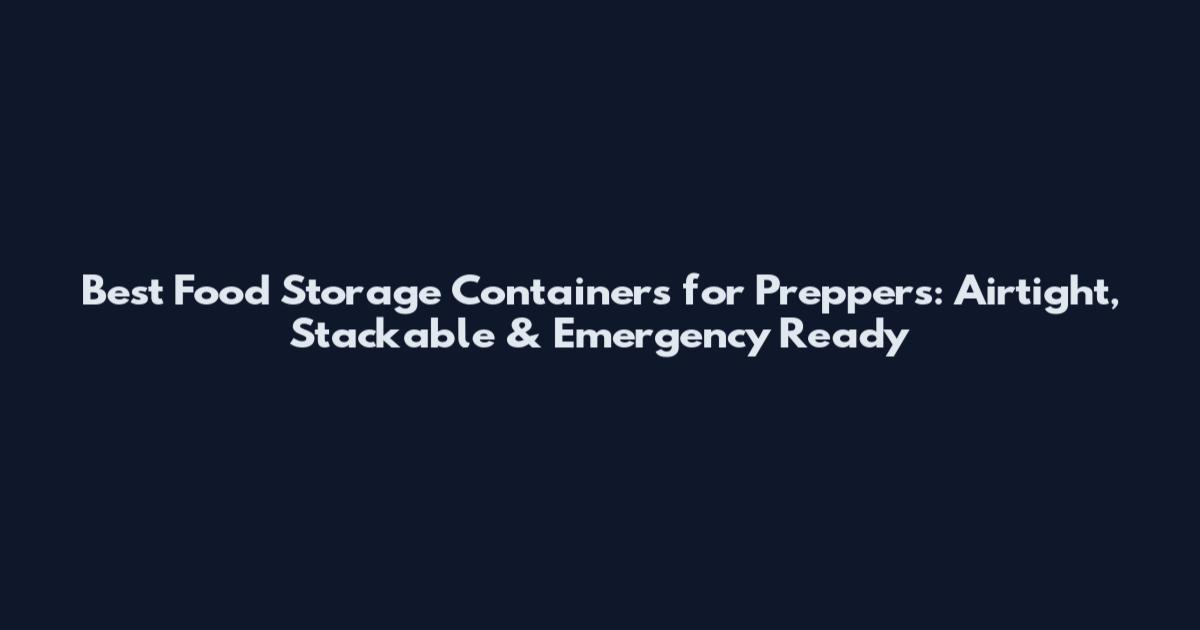Best Food Storage Containers for Preppers: Airtight, Stackable & Emergency Ready