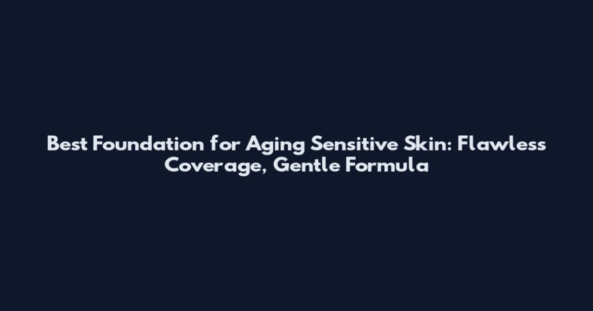 Best Foundation for Aging Sensitive Skin: Flawless Coverage, Gentle Formula