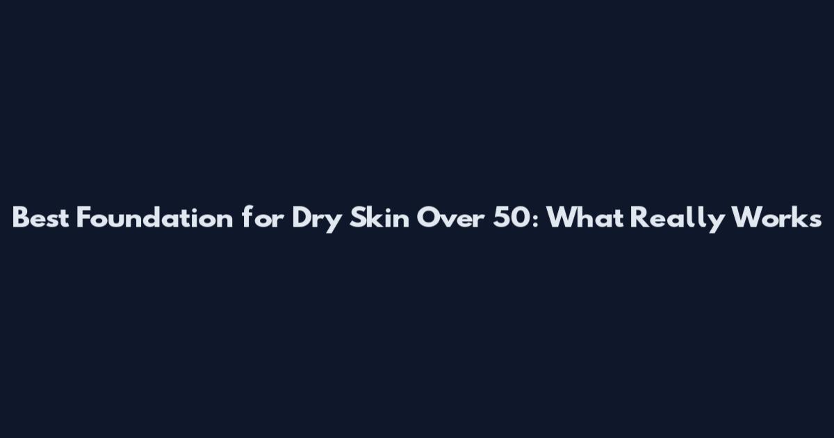 Best Foundation for Dry Skin Over 50: What Really Works