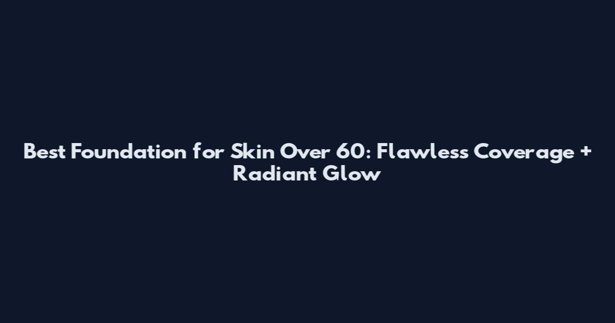 Best Foundation for Skin Over 60: Flawless Coverage + Radiant Glow