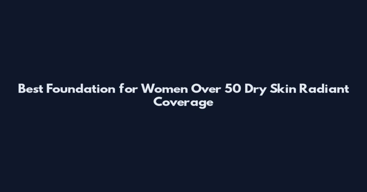 Best Foundation for Women Over 50 Dry Skin Radiant Coverage