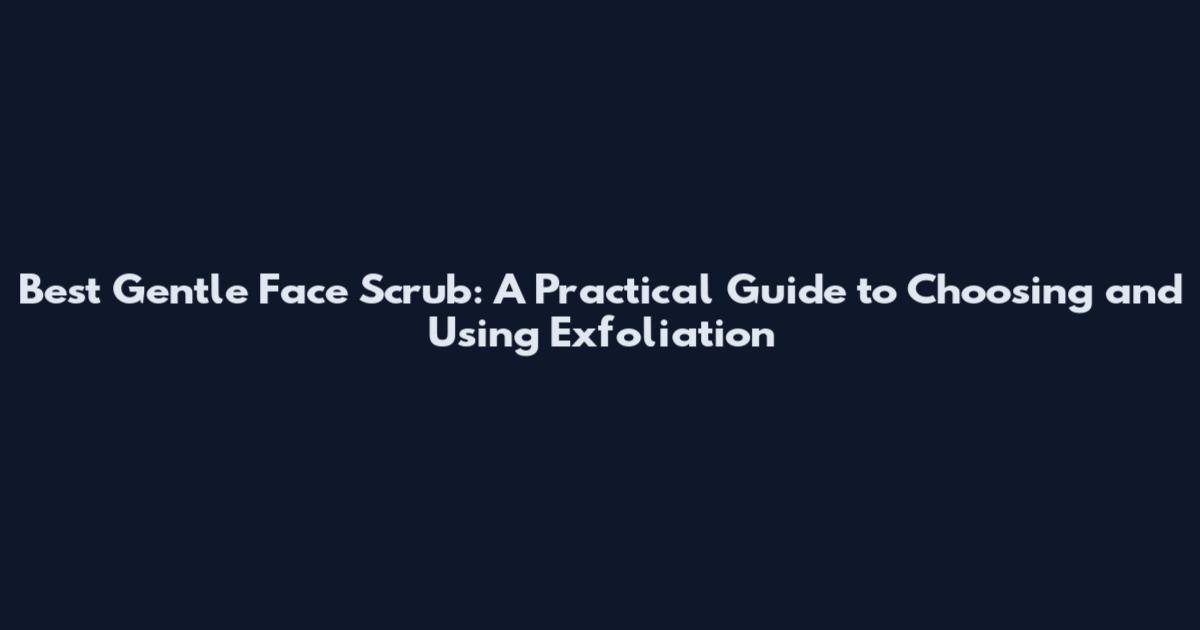 Best Gentle Face Scrub: A Practical Guide to Choosing and Using Exfoliation