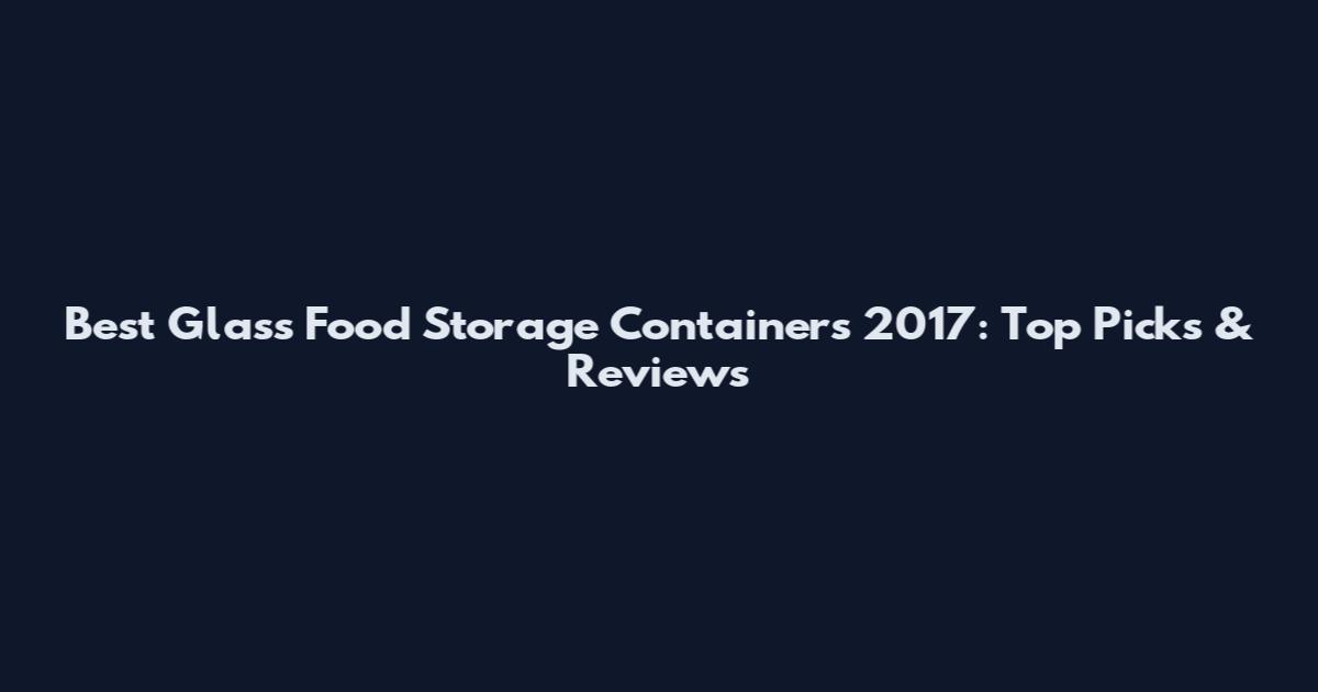 Best Glass Food Storage Containers 2017: Top Picks & Reviews