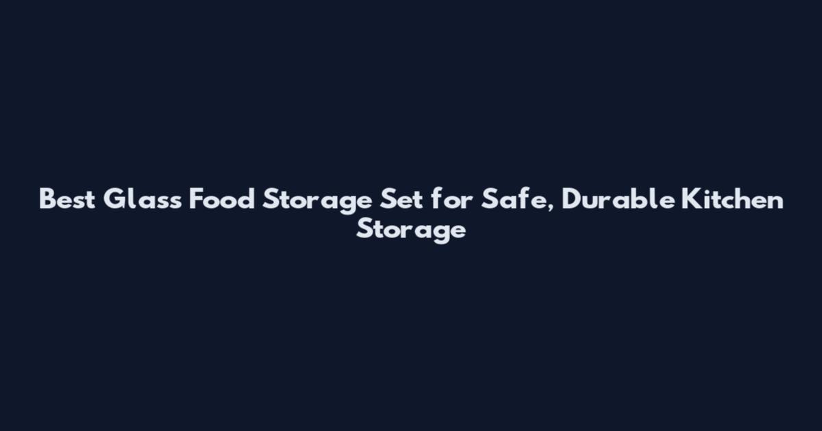 Best Glass Food Storage Set for Safe, Durable Kitchen Storage