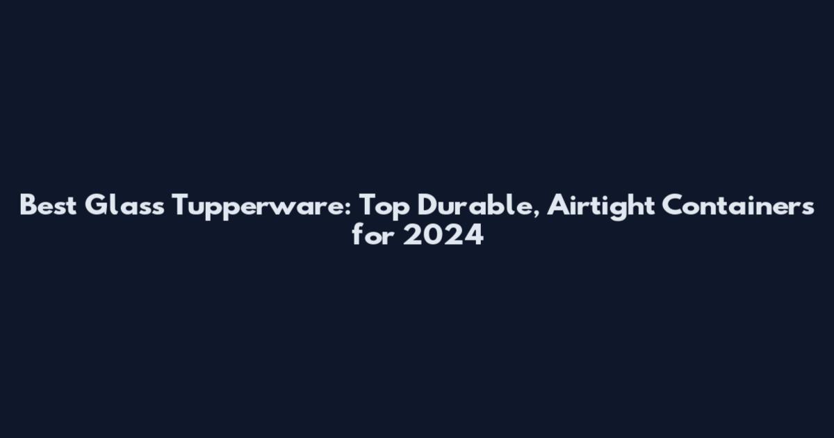 Best Glass Tupperware: Top Durable, Airtight Containers for 2024