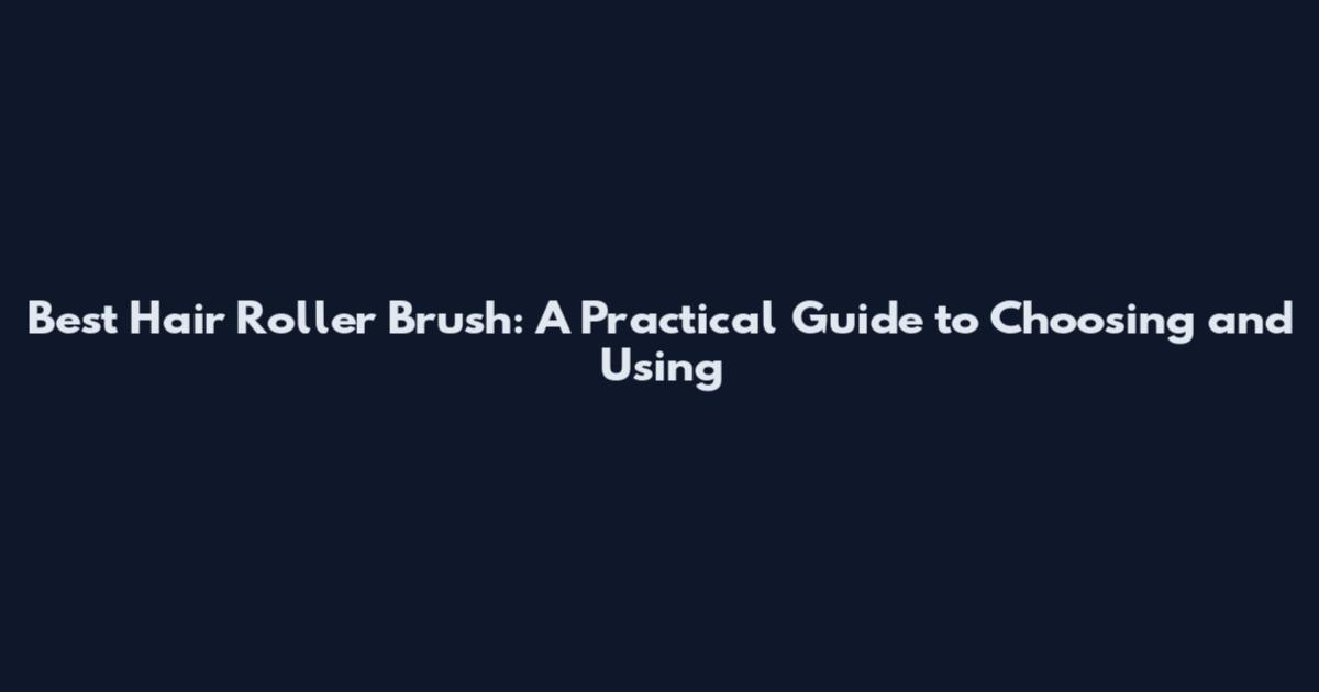 Best Hair Roller Brush: A Practical Guide to Choosing and Using