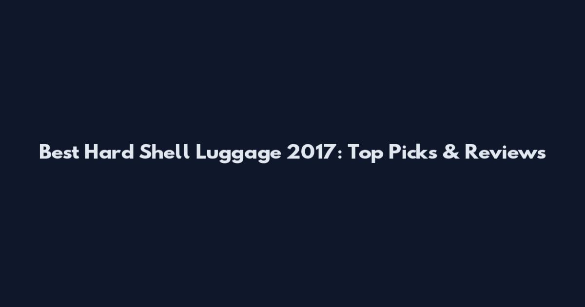 Best Hard Shell Luggage 2017: Top Picks & Reviews