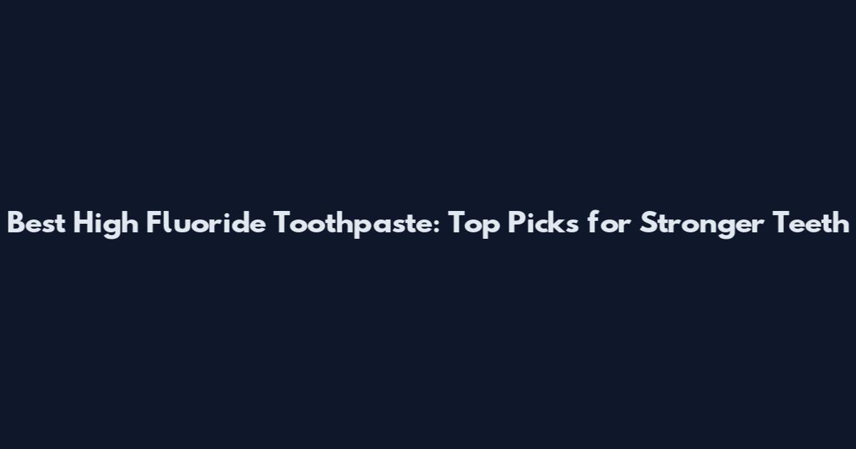 Best High Fluoride Toothpaste: Top Picks for Stronger Teeth