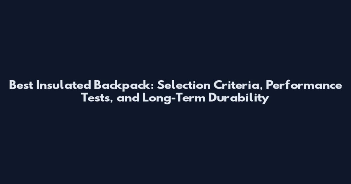 Best Insulated Backpack: Selection Criteria, Performance Tests, and Long-Term Durability