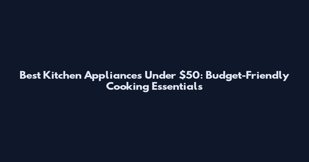 Best Kitchen Appliances Under $50: Budget-Friendly Cooking Essentials
