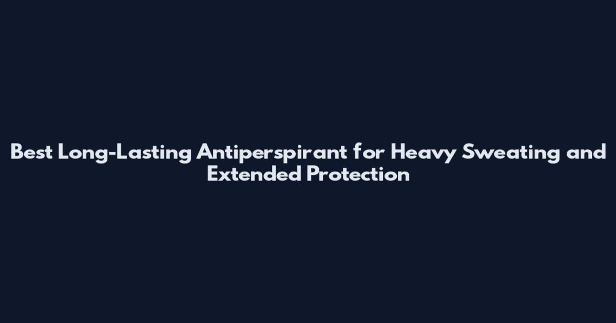 Best Long-Lasting Antiperspirant for Heavy Sweating and Extended Protection