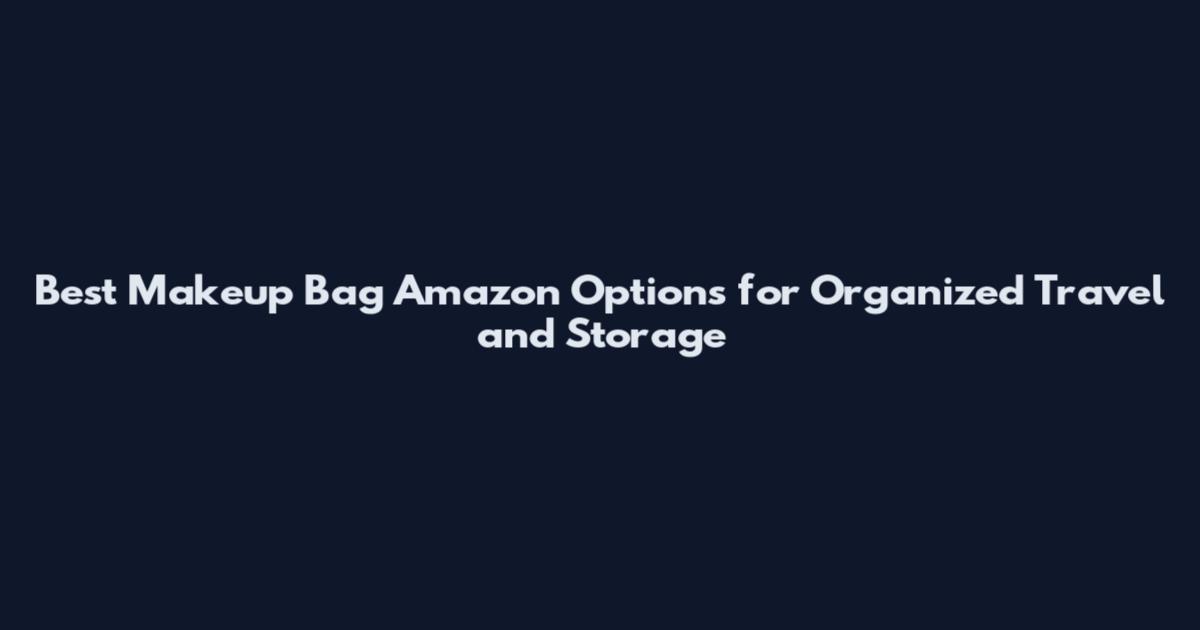 Best Makeup Bag Amazon Options for Organized Travel and Storage