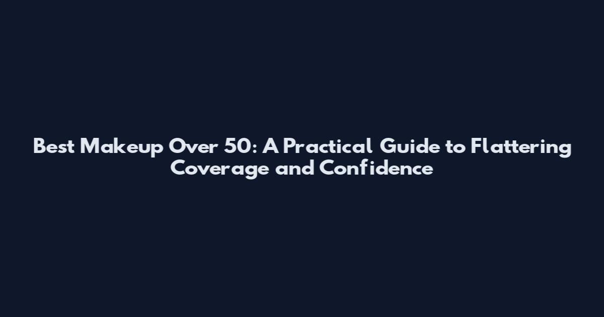Best Makeup Over 50: A Practical Guide to Flattering Coverage and Confidence