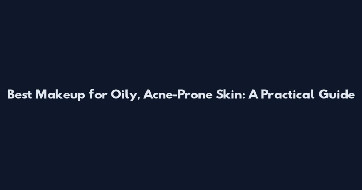 Best Makeup for Oily, Acne-Prone Skin: A Practical Guide
