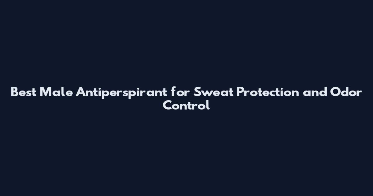 Best Male Antiperspirant for Sweat Protection and Odor Control