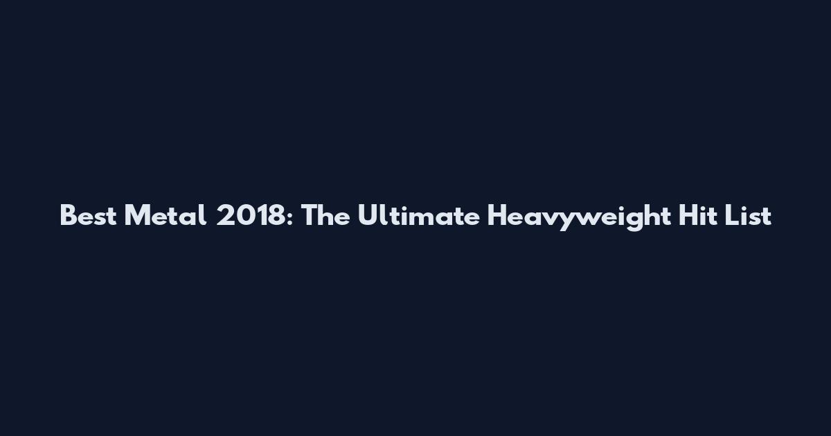 Best Metal 2018: The Ultimate Heavyweight Hit List
