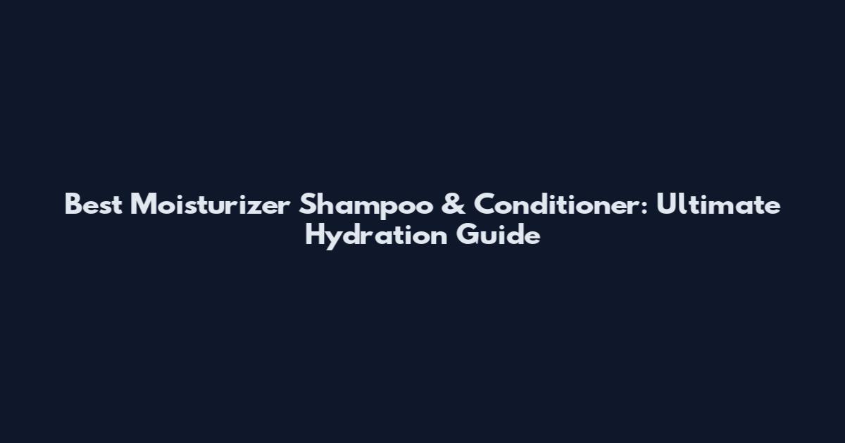 Best Moisturizer Shampoo & Conditioner: Ultimate Hydration Guide