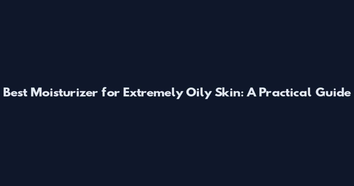 Best Moisturizer for Extremely Oily Skin: A Practical Guide
