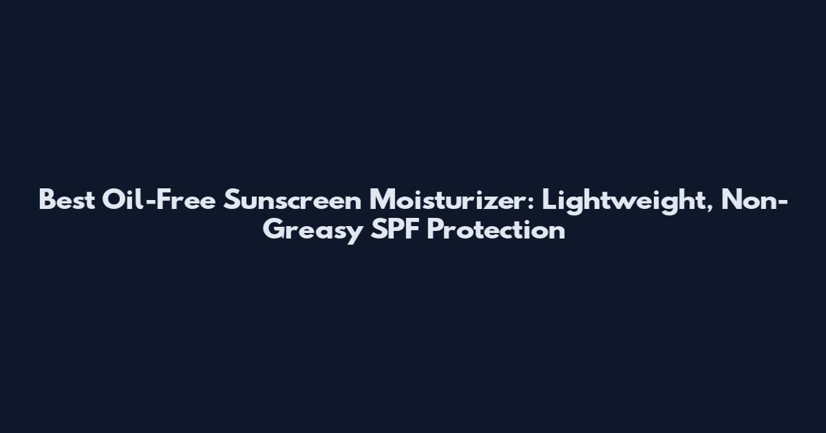 Best Oil-Free Sunscreen Moisturizer: Lightweight, Non-Greasy SPF Protection