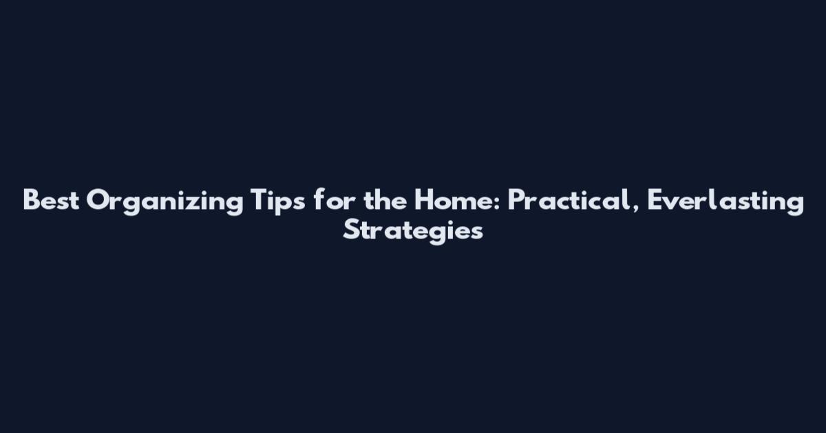 Best Organizing Tips for the Home: Practical, Everlasting Strategies