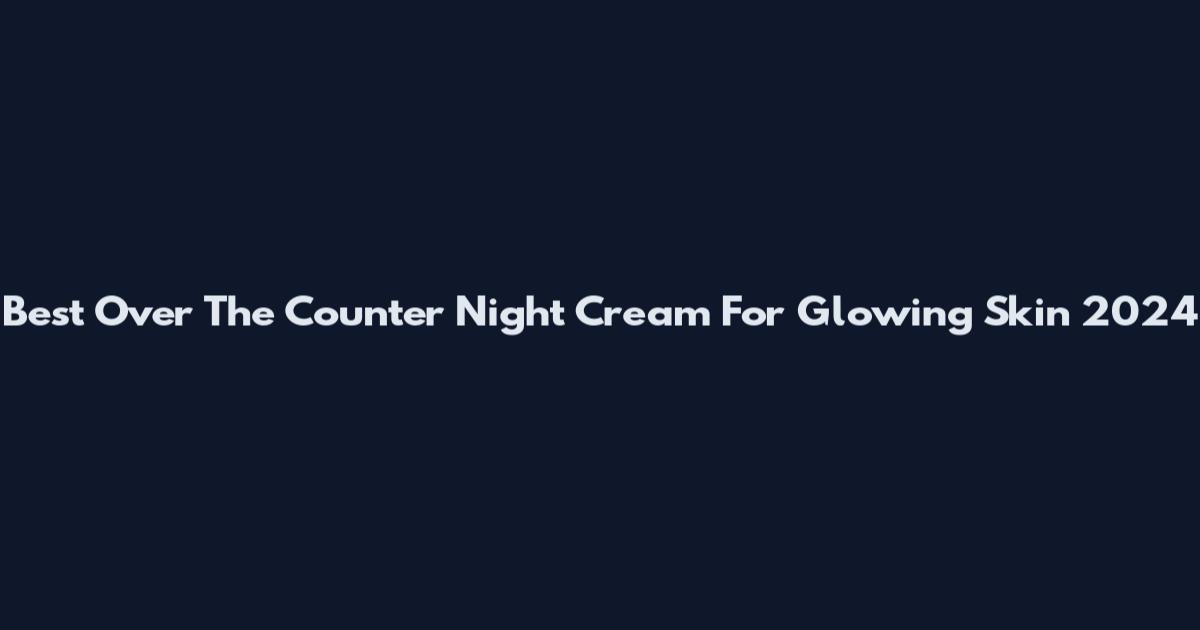 Best Over The Counter Night Cream For Glowing Skin 2024
