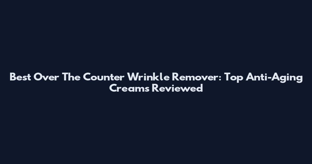 Best Over The Counter Wrinkle Remover: Top Anti-Aging Creams Reviewed