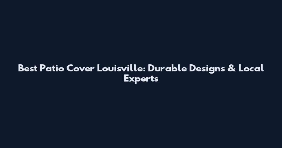 Best Patio Cover Louisville: Durable Designs & Local Experts