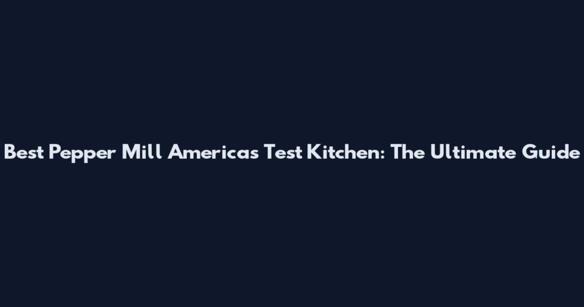 Best Pepper Mill America's Test Kitchen: The Ultimate Guide