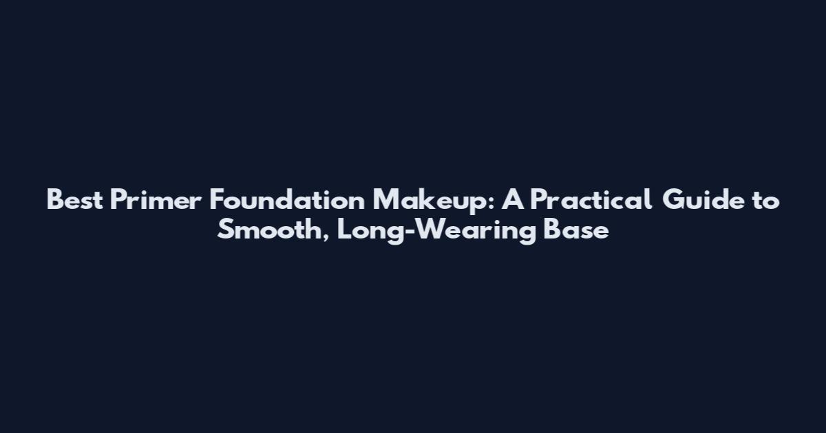 Best Primer Foundation Makeup: A Practical Guide to Smooth, Long-Wearing Base