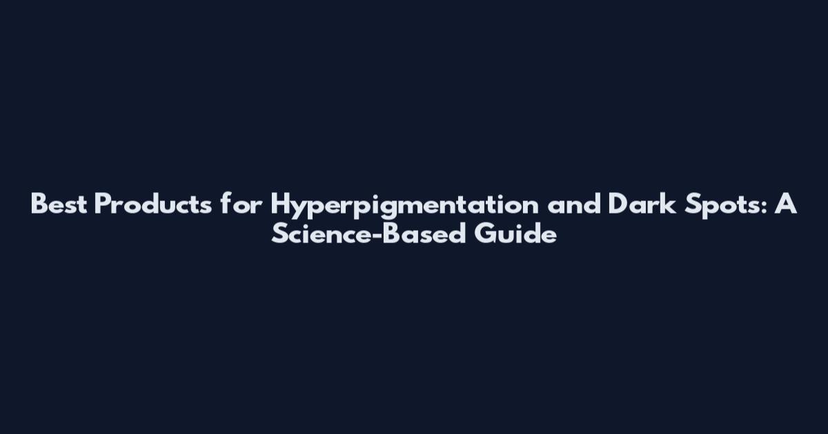 Best Products for Hyperpigmentation and Dark Spots: A Science-Based Guide