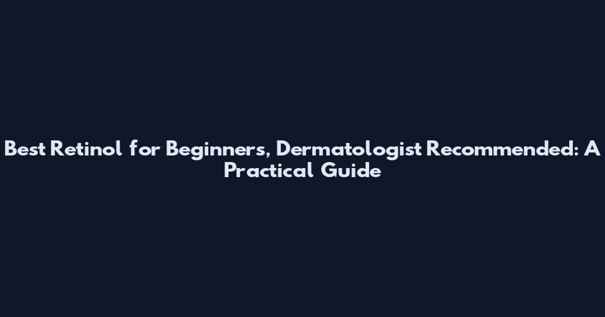 Best Retinol for Beginners, Dermatologist Recommended: A Practical Guide